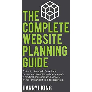 King, Darryl The Complete Website Planning Guide: A step by step guide for website owners and agencies on how to create a practical and successful scope of works for your next web design project: 1 King, Darryl The Complete Website Planning Guide: A step by step guide for website owners and agencies on how to create a practical and successful scope of works for your next web design project: 1