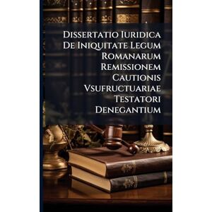 Anonymous Dissertatio Iuridica De Iniquitate Legum Romanarum Remissionem Cautionis Vsufructuariae Testatori Denegantium Anonymous Dissertatio Iuridica De Iniquitate Legum Romanarum Remissionem Cautionis Vsufructuariae Testatori Denegantium