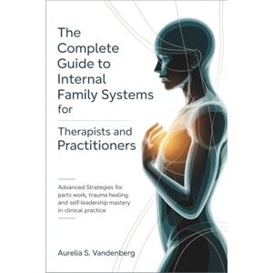 Vandenberg, Aurelia S. The Complete Guide to Internal Family Systems for Therapists and Practitioners: Advanced Strategies for Parts Work, Trauma Healing, and Self-Leadership Mastery in Clinical Practice Vandenberg, Aurelia S. The Complete Guide to Internal Family Systems for Therapists and Practitioners: Advanced Strategies for Parts Work, Trauma Healing, and Self-Leadership Mastery in Clinical Practice