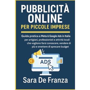 De Franza, Sara Pubblicità Online per Piccole Imprese: Guida pratica a Meta & Google Ads in Italia per artigiani, professionisti e attività locali. De Franza, Sara Pubblicità Online per Piccole Imprese: Guida pratica a Meta & Google Ads in Italia per artigiani, professionisti e attività locali.