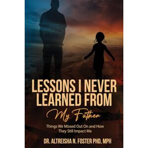 Foster PhD, Dr. Altreisha N. Lessons I Never Learned from My Father: Things We Missed Out On and How They Still Impact Me Foster PhD, Dr. Altreisha N. Lessons I Never Learned from My Father: Things We Missed Out On and How They Still Impact Me