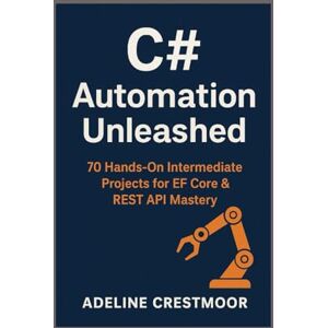 Crestmoor, Adeline C# Automation Unleashed: 70 Hands-On Intermediate Projects for EF Core & REST API Mastery Crestmoor, Adeline C# Automation Unleashed: 70 Hands-On Intermediate Projects for EF Core & REST API Mastery