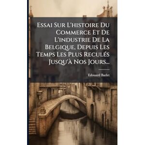 Barlet, Edouard Essai Sur L'histoire Du Commerce Et De L'industrie De La Belgique, Depuis Les Temps Les Plus ReculÃ(c)s Jusqu'Ã Nos Jours... Barlet, Edouard Essai Sur L'histoire Du Commerce Et De L'industrie De La Belgique, Depuis Les Temps Les Plus ReculÃ(c)s Jusqu'Ã Nos Jours...