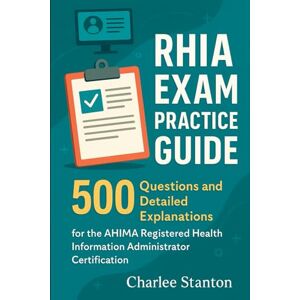 Stanton RHIA Exam Practice Guide: 500 Questions and Detailed Explanations for the AHIMA Registered Health Information Administrator Certification Stanton RHIA Exam Practice Guide: 500 Questions and Detailed Explanations for the AHIMA Registered Health Information Administrator Certification