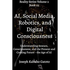 Gatoto, Joseph Kahuho A.I Social Media, Robotics, and Digital Consciousness: Understanding Avatars, Consciousness, and the Present and Coming Future the Age of AI: 22 (Reality Series Volume 2) Gatoto, Joseph Kahuho A.I Social Media, Robotics, and Digital Consciousness: Understanding Avatars, Consciousness, and the Present and Coming Future the Age of AI: 22 (Reality Series Volume 2)