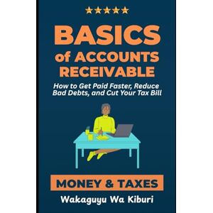 Wa Kiburi, Wakaguyu Basics of Accounts Receivable, Money, and Taxes: How to Get Paid Faster, Reduce Bad Debts, and Cut Your Tax Bill Wa Kiburi, Wakaguyu Basics of Accounts Receivable, Money, and Taxes: How to Get Paid Faster, Reduce Bad Debts, and Cut Your Tax Bill