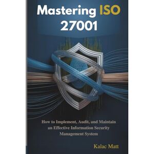 Matt, Kalac Mastering ISO 27001: How to Implement, Audit, and Maintain an Effective Information Security Management System Matt, Kalac Mastering ISO 27001: How to Implement, Audit, and Maintain an Effective Information Security Management System