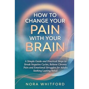 Whitford, Nora How to Change Your Pain with Your Brain: A Simple Guide and Practical Steps to Break Negative Cycles, Relieve Chronic Pain and Emotional Struggles for Adults Seeking Lasting Relief Whitford, Nora How to Change Your Pain with Your Brain: A Simple Guide and Practical Steps to Break Negative Cycles, Relieve Chronic Pain and Emotional Struggles for Adults Seeking Lasting Relief
