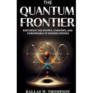 W. Thompson PhD, Dallas The Quantum Frontier: Exploring the Known, Unknown, and Unknowable in Modern Physics W. Thompson PhD, Dallas The Quantum Frontier: Exploring the Known, Unknown, and Unknowable in Modern Physics