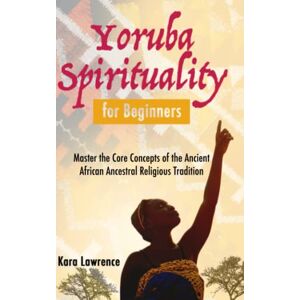 Lawrence, Kara Yoruba Spirituality for Beginners: Master the Core Concepts of the Ancient African Ancestral Religious Tradition (African Spirituality) Lawrence, Kara Yoruba Spirituality for Beginners: Master the Core Concepts of the Ancient African Ancestral Religious Tradition (African Spirituality)