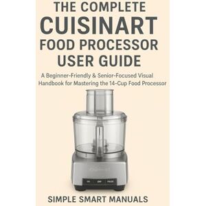Manuals, Simple Smart The Complete Cuisinart Food Processor User Guide: A Beginner-Friendly & Senior-Focused Visual Handbook for Mastering the 14-Cup Food Processor Manuals, Simple Smart The Complete Cuisinart Food Processor User Guide: A Beginner-Friendly & Senior-Focused Visual Handbook for Mastering the 14-Cup Food Processor