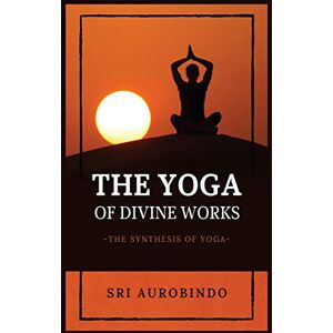 Sri Aurobindo The Yoga of Divine Works: The Synthesis of Yoga Sri Aurobindo The Yoga of Divine Works: The Synthesis of Yoga