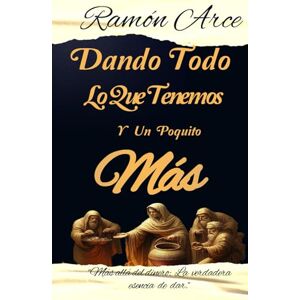 Arce MA, Rev Ramón Dando Todo Lo Que Tenemos y Un Poquito Más: Mas allá del dinero: La verdadera esencia de dar Arce MA, Rev Ramón Dando Todo Lo Que Tenemos y Un Poquito Más: Mas allá del dinero: La verdadera esencia de dar