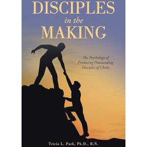 Park Ph.D. R.N., Tricia L. Disciples in the Making: The Psychology of Producing Outstanding Disciples of Christ Park Ph.D. R.N., Tricia L. Disciples in the Making: The Psychology of Producing Outstanding Disciples of Christ