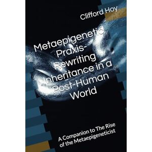 Hoy, Clifford D. Metaepigenetic Praxis- Rewriting Inheritance in a Post-Human World: A Companion to The Rise of the Metaepigeneticist Hoy, Clifford D. Metaepigenetic Praxis- Rewriting Inheritance in a Post-Human World: A Companion to The Rise of the Metaepigeneticist