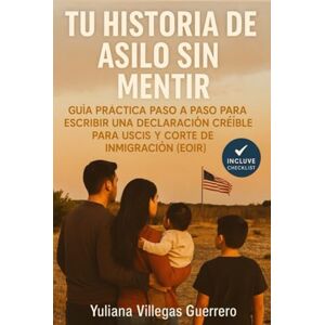 Villegas Guerrero, Yuliana TU HISTORIA DE ASILO SIN MENTIR: Guía práctica paso a paso para escribir una declaración creíble para USCIS y Corte de Inmigración (EOIR) Villegas Guerrero, Yuliana TU HISTORIA DE ASILO SIN MENTIR: Guía práctica paso a paso para escribir una declaración creíble para USCIS y Corte de Inmigración (EOIR)