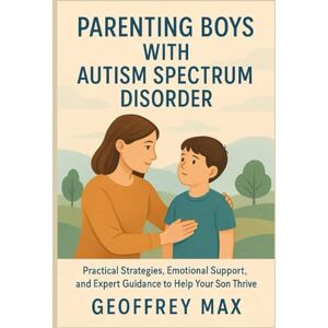 Max, Geoffrey Parenting Boys with Autism Spectrum Disorder: Practical Strategies, Emotional Support, and Expert Guidance to Help Your Son Thrive Max, Geoffrey Parenting Boys with Autism Spectrum Disorder: Practical Strategies, Emotional Support, and Expert Guidance to Help Your Son Thrive