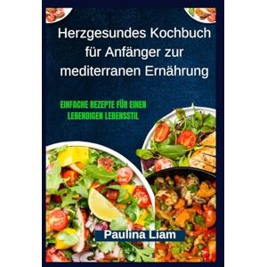 Liam, Paulina Herzgesundes Kochbuch für Anfänger zur mediterranen Ernährung: Einfache Rezepte für einen lebendigen Lebensstil Liam, Paulina Herzgesundes Kochbuch für Anfänger zur mediterranen Ernährung: Einfache Rezepte für einen lebendigen Lebensstil