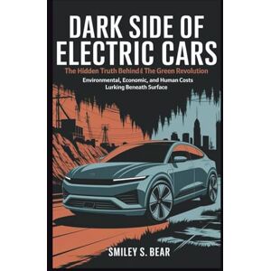 S. Bear, Smiley Dark Side of Electric Cars: The Hidden Truth Behind the Green Revolution: Environmental, Economic, and Human Costs Lurking Beneath Surface S. Bear, Smiley Dark Side of Electric Cars: The Hidden Truth Behind the Green Revolution: Environmental, Economic, and Human Costs Lurking Beneath Surface
