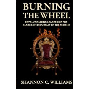 Williams, Shannon Carlos Burning the Wheel Revolutionizing Leadership for Black Men In Pursuit of the Throne Williams, Shannon Carlos Burning the Wheel Revolutionizing Leadership for Black Men In Pursuit of the Throne