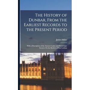 Miller, James The History of Dunbar, From the Earliest Records to the Present Period: With a Description of the Ancient Castles and Picturesque Scenery On the Borders of East Lothian Miller, James The History of Dunbar, From the Earliest Records to the Present Period: With a Description of the Ancient Castles and Picturesque Scenery On the Borders of East Lothian