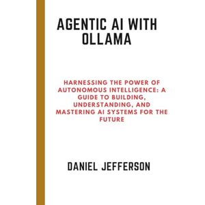 Jefferson, Daniel Agentic AI with Ollama: Harnessing the Power of Autonomous Intelligence: A Guide to Building, Understanding, and Mastering AI Systems for the Future Jefferson, Daniel Agentic AI with Ollama: Harnessing the Power of Autonomous Intelligence: A Guide to Building, Understanding, and Mastering AI Systems for the Future