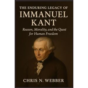 Webber, Chris N. The Enduring Legacy of Immanuel Kant: Reason, Morality, and the Quest for Human Freedom Webber, Chris N. The Enduring Legacy of Immanuel Kant: Reason, Morality, and the Quest for Human Freedom