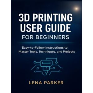 Parker, Lena 3D PRINTING USER GUIDE FOR BEGINNERS: Easy-to-Follow Instructions to Master Tools, Techniques, and Projects Parker, Lena 3D PRINTING USER GUIDE FOR BEGINNERS: Easy-to-Follow Instructions to Master Tools, Techniques, and Projects