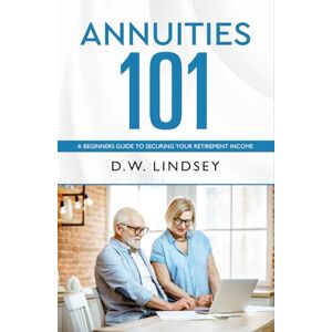 Lindsey, D.W. Annuities 101: A Beginners Guide to Securing Your Retirement Income Lindsey, D.W. Annuities 101: A Beginners Guide to Securing Your Retirement Income