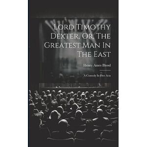 Blood, Henry Ames Lord Timothy Dexter, Or, The Greatest Man In The East: A Comedy In Five Acts Blood, Henry Ames Lord Timothy Dexter, Or, The Greatest Man In The East: A Comedy In Five Acts