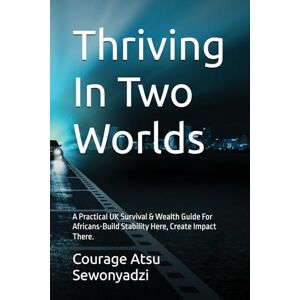 Sewonyadzi, Courage Atsu Thriving In Two Worlds: A Practical UK Survival & Wealth Guide For Africans-Build Stability Here, Create Impact There. Sewonyadzi, Courage Atsu Thriving In Two Worlds: A Practical UK Survival & Wealth Guide For Africans-Build Stability Here, Create Impact There.