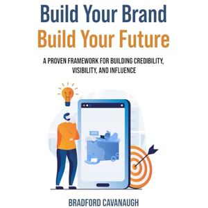 Cavanaugh, Bradford Build Your Brand, Build Your Future: A Proven Framework for Building Credibility, Visibility, and Influence Cavanaugh, Bradford Build Your Brand, Build Your Future: A Proven Framework for Building Credibility, Visibility, and Influence