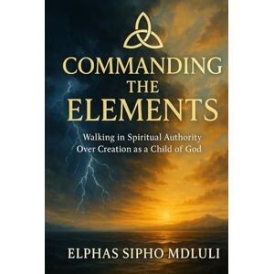 Mdluli, Elphas Sipho Commanding the Elements: Walking in Spiritual Authority Over Creation as a Child of God Mdluli, Elphas Sipho Commanding the Elements: Walking in Spiritual Authority Over Creation as a Child of God