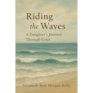 Morgan-Kelly, Savannah Beth Riding the Waves: A Daughter's Journey Through Grief Morgan-Kelly, Savannah Beth Riding the Waves: A Daughter's Journey Through Grief