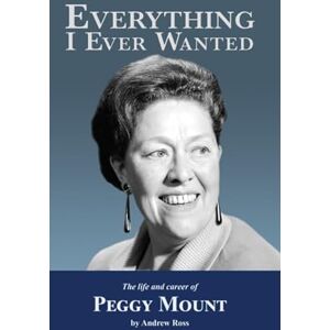 Ross, Andrew Everything I Ever Wanted: The Biography of Peggy Mount Ross, Andrew Everything I Ever Wanted: The Biography of Peggy Mount