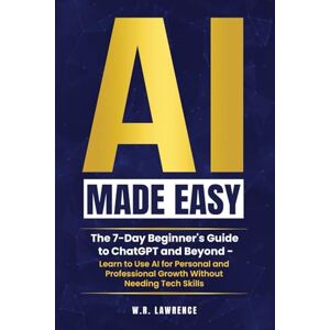 Lawrence, W.R. AI Made Easy: A 7-Day Beginner's Guide to ChatGPT and Beyond – Learn to Use AI for Personal and Professional Growth Without Needing Tech Skills Lawrence, W.R. AI Made Easy: A 7-Day Beginner's Guide to ChatGPT and Beyond – Learn to Use AI for Personal and Professional Growth Without Needing Tech Skills