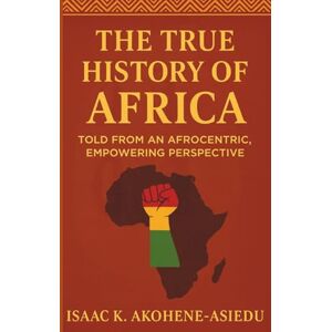 Akohene-Asiedu, Isaac K. THE TRUE HISTORY OF AFRICA: Told From An Afrocentric, Empowering Perspective Akohene-Asiedu, Isaac K. THE TRUE HISTORY OF AFRICA: Told From An Afrocentric, Empowering Perspective