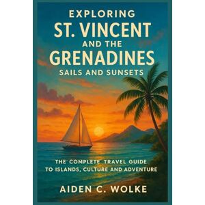 Wolke, Aiden C. EXPLORING ST. VINCENT AND THE GRENADINES: SAILS AND SUNSETS: The Complete Travel Guide to Islands, Culture and Adventure Wolke, Aiden C. EXPLORING ST. VINCENT AND THE GRENADINES: SAILS AND SUNSETS: The Complete Travel Guide to Islands, Culture and Adventure