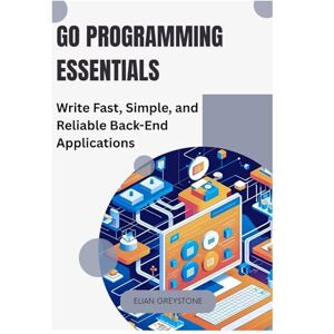GREYSTONE, ELIAN Go Programming Essentials: Write Fast, Simple, and Reliable Back-End Applications GREYSTONE, ELIAN Go Programming Essentials: Write Fast, Simple, and Reliable Back-End Applications