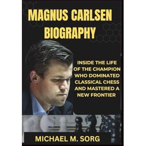 M. SORG, MICHAEL MAGNUS CARLSEN BIOGRAPHY: Inside The Life of the Champion Who Dominated Classical Chess and Mastered a New Frontier M. SORG, MICHAEL MAGNUS CARLSEN BIOGRAPHY: Inside The Life of the Champion Who Dominated Classical Chess and Mastered a New Frontier
