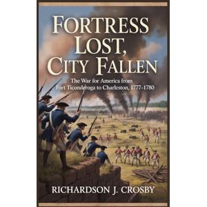 Crosby, Richardson J. Fortress Lost, City Fallen: The War for America from Fort Ticonderoga to Charleston, 1777–1780 Crosby, Richardson J. Fortress Lost, City Fallen: The War for America from Fort Ticonderoga to Charleston, 1777–1780