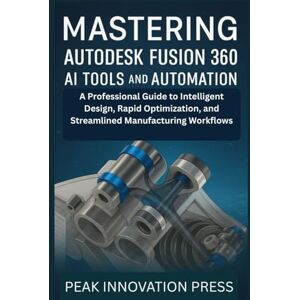 Innovation Press, Peak Mastering Autodesk Fusion 360 AI Tools and Automation: A Professional Guide to Intelligent Design, Rapid Optimization, and Streamlined Manufacturing Workflows Innovation Press, Peak Mastering Autodesk Fusion 360 AI Tools and Automation: A Professional Guide to Intelligent Design, Rapid Optimization, and Streamlined Manufacturing Workflows
