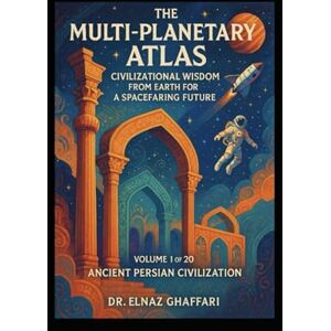 Ghaffari, Dr. Elnaz THE MULTI-PLANETARY ATLAS CIVILIZATIONAL WISDOM FROM EARTH FOR A SPACEFARING FUTURE: Volume 1 of 20 – Ancient Persian Civilization Ghaffari, Dr. Elnaz THE MULTI-PLANETARY ATLAS CIVILIZATIONAL WISDOM FROM EARTH FOR A SPACEFARING FUTURE: Volume 1 of 20 – Ancient Persian Civilization