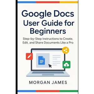 James, Morgan Google Docs User Guide for Beginners: Step-by-Step Instructions to Create, Edit, and Share Documents Like a Pro (Application and software tools guide) James, Morgan Google Docs User Guide for Beginners: Step-by-Step Instructions to Create, Edit, and Share Documents Like a Pro (Application and software tools guide)