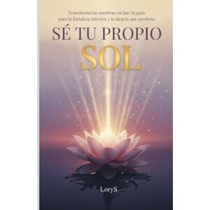 S, Lory SÉ TU PROPIO SOL: Transforma las sombras en luz: tu guía para la fortaleza interior y la alegría que perdura. S, Lory SÉ TU PROPIO SOL: Transforma las sombras en luz: tu guía para la fortaleza interior y la alegría que perdura.