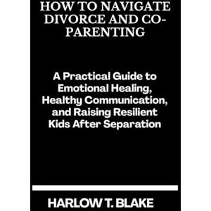 BLAKE, HARLOW T. HOW TO NAVIGATE DIVORCE AND CO-PARENTING: A Practical Guide to Emotional Healing, Healthy Communication, and Raising Resilient Kids After Separation BLAKE, HARLOW T. HOW TO NAVIGATE DIVORCE AND CO-PARENTING: A Practical Guide to Emotional Healing, Healthy Communication, and Raising Resilient Kids After Separation