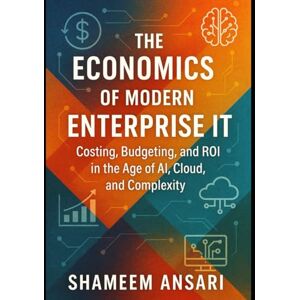 Ansari, Shameem The Economics of Modern Enterprise IT: Costing, Budgeting, and ROI in the Age of AI, Cloud, and Complexity Ansari, Shameem The Economics of Modern Enterprise IT: Costing, Budgeting, and ROI in the Age of AI, Cloud, and Complexity