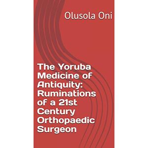 Oni, Dr Olusola The Yoruba Medicine of Antiquity: Ruminations of a 21st Century Orthopaedic Surgeon Oni, Dr Olusola The Yoruba Medicine of Antiquity: Ruminations of a 21st Century Orthopaedic Surgeon