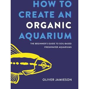 Jamieson, Oliver How to Create an Organic Aquarium: The Beginner’s Guide to Soil-Based Freshwater Aquariums Jamieson, Oliver How to Create an Organic Aquarium: The Beginner’s Guide to Soil-Based Freshwater Aquariums