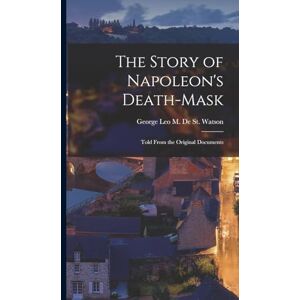 De St Watson, George Leo M The Story of Napoleon's Death-Mask: Told From the Original Documents De St Watson, George Leo M The Story of Napoleon's Death-Mask: Told From the Original Documents